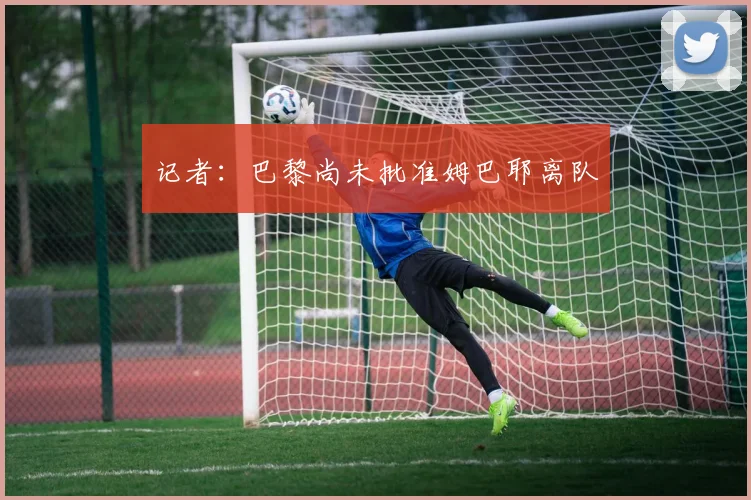 记者：巴黎尚未批准姆巴耶离队
